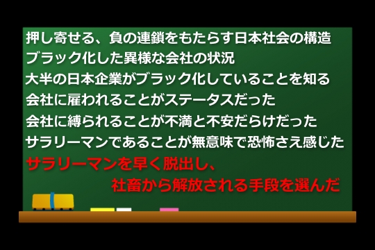 押し寄せる、負の連鎖をもたらす日本社会の構造。ブラック化した異様な会社の状況。大半の日本企業がブラック化していることを知った。会社に雇われることしか知らなかった、それがステータスだった。会社に縛られることが安泰か？不満と不安だらけだったサラリーマンであることが無意味で恐怖さえ感じた。早くサラリーマンを脱出し、社畜から解放される手段を選んだ。